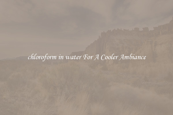 chloroform in water For A Cooler Ambiance