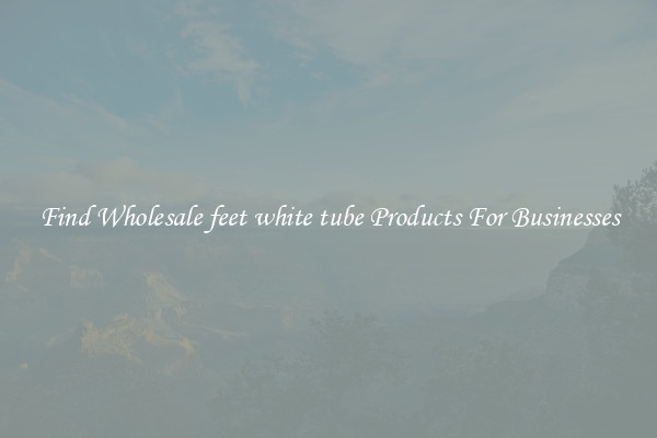 Find Wholesale feet white tube Products For Businesses