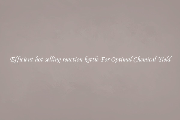 Efficient hot selling reaction kettle For Optimal Chemical Yield