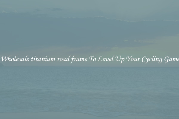 Wholesale titanium road frame To Level Up Your Cycling Game